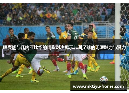 喀麦隆与几内亚比绍的精彩对决揭示非洲足球的无限魅力与潜力
